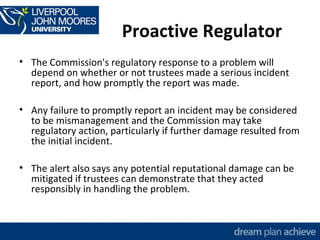 Proactive Regulator 
• The Commission's regulatory response to a problem will 
depend on whether or not trustees made a serious incident 
report, and how promptly the report was made. 
• Any failure to promptly report an incident may be considered 
to be mismanagement and the Commission may take 
regulatory action, particularly if further damage resulted from 
the initial incident. 
• The alert also says any potential reputational damage can be 
mitigated if trustees can demonstrate that they acted 
responsibly in handling the problem. 
 
