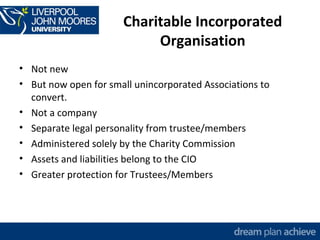 Charitable Incorporated 
Organisation 
• Not new 
• But now open for small unincorporated Associations to 
convert. 
• Not a company 
• Separate legal personality from trustee/members 
• Administered solely by the Charity Commission 
• Assets and liabilities belong to the CIO 
• Greater protection for Trustees/Members 
 