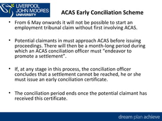 ACAS Early Conciliation Scheme 
• From 6 May onwards it will not be possible to start an 
employment tribunal claim without first involving ACAS. 
• Potential claimants in must approach ACAS before issuing 
proceedings. There will then be a month-long period during 
which an ACAS conciliation officer must “endeavor to 
promote a settlement”. 
• If, at any stage in this process, the conciliation officer 
concludes that a settlement cannot be reached, he or she 
must issue an early conciliation certificate. 
• The conciliation period ends once the potential claimant has 
received this certificate. 
 