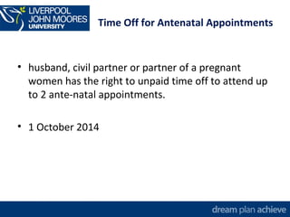 Time Off for Antenatal Appointments 
• husband, civil partner or partner of a pregnant 
women has the right to unpaid time off to attend up 
to 2 ante-natal appointments. 
• 1 October 2014 
 