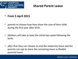 Shared Parent Leave 
• From 5 April 2015 
• parents to choose how they share the care of their child 
during the first year after birth. 
• Mothers will take at least the initial two week following the 
birth, 
• after that they can choose to end the maternity leave and the 
parents can opt to share the remaining leave as flexible 
parental leave. 
 