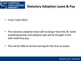 Statutory Adoption Leave & Pay 
• From 5 April 2015 
• The statutory adoption leave will no longer have the 26- week 
qualifying period, and adoption pay will be brought in line 
with maternity pay. 
• This will be 90% of normal earning for the first six weeks. 
 