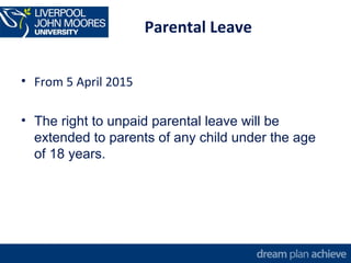 Parental Leave 
• From 5 April 2015 
• The right to unpaid parental leave will be 
extended to parents of any child under the age 
of 18 years. 
 
