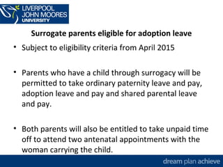 Surrogate parents eligible for adoption leave 
• Subject to eligibility criteria from April 2015 
• Parents who have a child through surrogacy will be 
permitted to take ordinary paternity leave and pay, 
adoption leave and pay and shared parental leave 
and pay. 
• Both parents will also be entitled to take unpaid time 
off to attend two antenatal appointments with the 
woman carrying the child. 
 