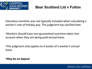 Bear Scotland Ltd v Fulton 
Voluntary overtime was not typically included when calculating a 
worker's rate of holiday pay. The judgment has clarified that: 
•Workers should have non-guaranteed overtime taken into 
account when they are being paid annual leave. 
•The judgment only applies to 4 weeks of a worker's annual 
leave 
•May be an Appeal 
 