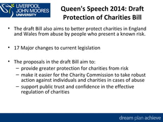 Queen's Speech 2014: Draft 
Protection of Charities Bill 
• The draft Bill also aims to better protect charities in England 
and Wales from abuse by people who present a known risk. 
• 17 Major changes to current legislation 
• The proposals in the draft Bill aim to: 
– provide greater protection for charities from risk 
– make it easier for the Charity Commission to take robust 
action against individuals and charities in cases of abuse 
– support public trust and confidence in the effective 
regulation of charities 
 