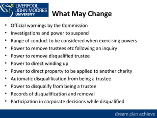 What May Change 
• Official warnings by the Commission 
• Investigations and power to suspend 
• Range of conduct to be considered when exercising powers 
• Power to remove trustees etc following an inquiry 
• Power to remove disqualified trustee 
• Power to direct winding up 
• Power to direct property to be applied to another charity 
• Automatic disqualification from being a trustee 
• Power to disqualify from being a trustee 
• Records of disqualification and removal 
• Participation in corporate decisions while disqualified 
 