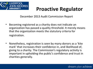 Proactive Regulator 
December 2013 Audit Commission Report 
• Becoming registered as a charity does not indicate an 
organization has passed a quality threshold. It merely means 
that the organization meets the statutory criteria for 
registration. 
• Nonetheless, registration is seen by many donors as a ‘kite 
mark’ that increases their confidence in, and likelihood of, 
giving to a charity. The Commission’s regulatory activity is 
important in upholding the public’s confidence and trust in 
charities generally. 
 