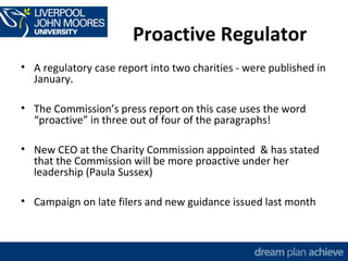 Proactive Regulator 
• A regulatory case report into two charities - were published in 
January. 
• The Commission’s press report on this case uses the word 
“proactive” in three out of four of the paragraphs! 
• New CEO at the Charity Commission appointed & has stated 
that the Commission will be more proactive under her 
leadership (Paula Sussex) 
• Campaign on late filers and new guidance issued last month 
 