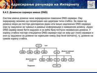 9.4. Адресирање рачунара на Интернету
9.4.2. Доменски сервера имена (DNS)
Систем имена домена чине хијерархијски повезани DNS сервери. Ову
хијерархију можемо да посматрамо као дијаграм типа стабло. За сваки од
домена мора да постоји декларисан један или више надлежних DNS сервера
који су задужени за чување и давање информација о наведеном домену. Један
DNS сервер може бити задужен и за већи број потпуно независних домена. У
корену стабла постоје специјални DNS сервери који се зову рут (root) сервери и
они су задужени за домене на највишем нивоу (top level domains), тј. домене на
самом корену стабла.
 