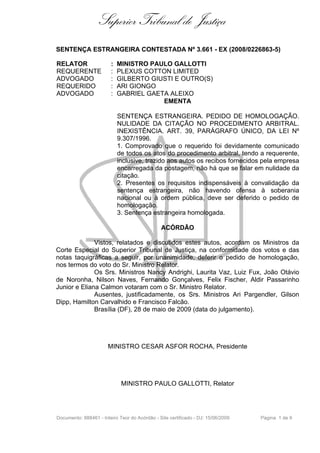 Superior Tribunal de Justiça
SENTENÇA ESTRANGEIRA CONTESTADA Nº 3.661 - EX (2008/0226863-5)

RELATOR                 :   MINISTRO PAULO GALLOTTI
REQUERENTE              :   PLEXUS COTTON LIMITED
ADVOGADO                :   GILBERTO GIUSTI E OUTRO(S)
REQUERIDO               :   ARI GIONGO
ADVOGADO                :   GABRIEL GAETA ALEIXO
                                        EMENTA

                            SENTENÇA ESTRANGEIRA. PEDIDO DE HOMOLOGAÇÃO.
                            NULIDADE DA CITAÇÃO NO PROCEDIMENTO ARBITRAL.
                            INEXISTÊNCIA. ART. 39, PARÁGRAFO ÚNICO, DA LEI Nº
                            9.307/1996.
                            1. Comprovado que o requerido foi devidamente comunicado
                            de todos os atos do procedimento arbitral, tendo a requerente,
                            inclusive, trazido aos autos os recibos fornecidos pela empresa
                            encarregada da postagem, não há que se falar em nulidade da
                            citação.
                            2. Presentes os requisitos indispensáveis à convalidação da
                            sentença estrangeira, não havendo ofensa à soberania
                            nacional ou à ordem pública, deve ser deferido o pedido de
                            homologação.
                            3. Sentença estrangeira homologada.

                                               ACÓRDÃO

              Vistos, relatados e discutidos estes autos, acordam os Ministros da
Corte Especial do Superior Tribunal de Justiça, na conformidade dos votos e das
notas taquigráficas a seguir, por unanimidade, deferir o pedido de homologação,
nos termos do voto do Sr. Ministro Relator.
              Os Srs. Ministros Nancy Andrighi, Laurita Vaz, Luiz Fux, João Otávio
de Noronha, Nilson Naves, Fernando Gonçalves, Felix Fischer, Aldir Passarinho
Junior e Eliana Calmon votaram com o Sr. Ministro Relator.
              Ausentes, justificadamente, os Srs. Ministros Ari Pargendler, Gilson
Dipp, Hamilton Carvalhido e Francisco Falcão.
              Brasília (DF), 28 de maio de 2009 (data do julgamento).




                       MINISTRO CESAR ASFOR ROCHA, Presidente




                             MINISTRO PAULO GALLOTTI, Relator




Documento: 888461 - Inteiro Teor do Acórdão - Site certificado - DJ: 15/06/2009   Página 1 de 9
 