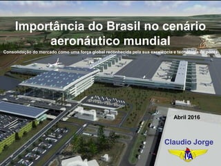 Importância do Brasil no cenário
aeronáutico mundial
Claudio Jorge
Abril 2016
Consolidação do mercado como uma força global reconhecida pela sua excelência e tecnologia de ponta
 