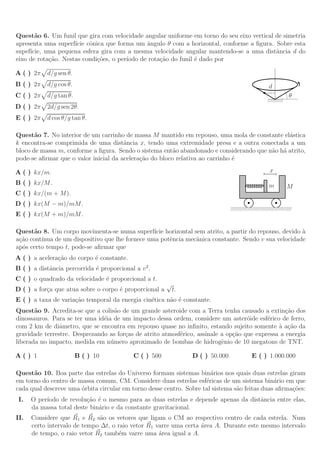 Quest˜o 6. Um funil que gira com velocidade angular uniforme em torno do seu eixo vertical de simetria
       a
apresenta uma superf´ cˆnica que forma um ˆngulo θ com a horizontal, conforme a ﬁgura. Sobre esta
                     ıcie o                    a
supef´
     ıcie, uma pequena esfera gira com a mesma velocidade angular mantendo-se a uma distˆncia d do
                                                                                           a
eixo de rota¸˜o. Nestas condi¸˜es, o per´
            ca               co         ıodo de rota¸˜o do funil ´ dado por
                                                    ca           e

A ( ) 2π    d/g sen θ.
B ( ) 2π    d/g cos θ.                                                                                  d
C ( ) 2π    d/g tan θ.                                                                                               θ
                                                                                                        //////////

D ( ) 2π    2d/g sen 2θ.
E ( ) 2π    d cos θ/g tan θ.

Quest˜o 7. No interior de um carrinho de massa M mantido em repouso, uma mola de constante el´stica
       a                                                                                       a
k encontra-se comprimida de uma distˆncia x, tendo uma extremidade presa e a outra conectada a um
                                       a
bloco de massa m, conforme a ﬁgura. Sendo o sistema ent˜o abandonado e considerando que n˜o h´ atrito,
                                                         a                               a a
pode-se aﬁrmar que o valor inicial da acelera¸˜o do bloco relativa ao carrinho ´
                                             ca                                e

A ( ) kx/m.                                                                                              x
B ( ) kx/M.                                                                                             m            M
C ( ) kx/(m + M).
D ( ) kx(M − m)/mM.
                                                                                ////////////////////////////////////////
E ( ) kx(M + m)/mM.

Quest˜o 8. Um corpo movimenta-se numa superf´ horizontal sem atrito, a partir do repouso, devido a
       a                                          ıcie                                                `
a¸˜o cont´
 ca      ınua de um dispositivo que lhe fornece uma potˆncia mecˆnica constante. Sendo v sua velocidade
                                                       e        a
ap´s certo tempo t, pode-se aﬁrmar que
  o
A ( ) a acelera¸˜o do corpo ´ constante.
               ca           e
B ( ) a distˆncia percorrida ´ proporcional a v 2 .
            a                e
C ( ) o quadrado da velocidade ´ proporcional a t.
                               e
                                                        √
D ( ) a for¸a que atua sobre o corpo ´ proporcional a
           c                         e                      t.
E ( ) a taxa de varia¸˜o temporal da energia cin´tica n˜o ´ constante.
                     ca                         e      a e
Quest˜o 9. Acredita-se que a colis˜o de um grande asteroide com a Terra tenha causado a extin¸˜o dos
       a                            a                                                             ca
dinossauros. Para se ter uma id´ia de um impacto dessa ordem, considere um aster´ide esf´rico de ferro,
                               e                                                    o      e
com 2 km de diˆmetro, que se encontra em repouso quase no inﬁnito, estando sujeito somente a a¸˜o da
                a                                                                              ` ca
gravidade terrestre. Desprezando as for¸as de atrito atmosf´rico, assinale a op¸˜o que expressa a energia
                                       c                   e                   ca
liberada no impacto, medida em n´ mero aproximado de bombas de hidrogˆnio de 10 megatons de TNT.
                                  u                                        e

A() 1                    B ( ) 10           C ( ) 500            D ( ) 50.000                E ( ) 1.000.000

Quest˜o 10. Boa parte das estrelas do Universo formam sistemas bin´rios nos quais duas estrelas giram
      a                                                                a
em torno do centro de massa comum, CM. Considere duas estrelas esf´ricas de um sistema bin´rio em que
                                                                     e                         a
cada qual descreve uma ´rbita circular em torno desse centro. Sobre tal sistema s˜o feitas duas aﬁrma¸˜es:
                       o                                                         a                   co
 I.   O per´
           ıodo de revolu¸˜o ´ o mesmo para as duas estrelas e depende apenas da distˆncia entre elas,
                          ca e                                                       a
      da massa total deste bin´rio e da constante gravitacional.
                              a
II.   Considere que R1 e R2 s˜o os vetores que ligam o CM ao respectivo centro de cada estrela. Num
                               a
      certo intervalo de tempo ∆t, o raio vetor R1 varre uma certa ´rea A. Durante este mesmo intervalo
                                                                   a
      de tempo, o raio vetor R2 tamb´m varre uma ´rea igual a A.
                                      e             a
 