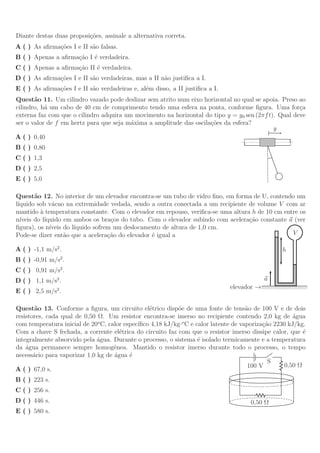 Diante destas duas proposi¸˜es, assinale a alternativa correta.
                          co
A ( ) As aﬁrma¸˜es I e II s˜o falsas.
              co           a
B ( ) Apenas a aﬁrma¸˜o I ´ verdadeira.
                    ca e
C ( ) Apenas a aﬁrma¸˜o II ´ verdadeira.
                    ca     e
D ( ) As aﬁrma¸˜es I e II s˜o verdadeiras, mas a II n˜o justiﬁca a I.
              co           a                         a
E ( ) As aﬁrma¸˜es I e II s˜o verdadeiras e, al´m disso, a II justiﬁca a I.
              co           a                   e
Quest˜o 11. Um cilindro vazado pode deslizar sem atrito num eixo horizontal no qual se apoia. Preso ao
       a
cilindro, h´ um cabo de 40 cm de comprimento tendo uma esfera na ponta, conforme ﬁgura. Uma for¸a
           a                                                                                         c
externa faz com que o cilindro adquira um movimento na horizontal do tipo y = y0 sen (2πf t). Qual deve
ser o valor de f em hertz para que seja m´xima a amplitude das oscila¸˜es da esfera?
                                         a                           co
                                                                                            y
A ( ) 0,40
B ( ) 0,80
C ( ) 1,3
D ( ) 2,5
E ( ) 5,0

Quest˜o 12. No interior de um elevador encontra-se um tubo de vidro ﬁno, em forma de U, contendo um
        a
l´
 ıquido sob v´cuo na extremidade vedada, sendo a outra conectada a um recipiente de volume V com ar
               a
mantido ` temperatura constante. Com o elevador em repouso, veriﬁca-se uma altura h de 10 cm entre os
          a
n´ıveis do l´
            ıquido em ambos os bra¸os do tubo. Com o elevador subindo com acelera¸˜o constante a (ver
                                     c                                           ca
ﬁgura), os n´ ıveis do l´
                        ıquido sofrem um deslocamento de altura de 1,0 cm.
Pode-se dizer ent˜o que a acelera¸˜o do elevador ´ igual a
                    a               ca            e                                             V

A ( ) -1,1 m/s2 .                                                                                       h
B ( ) -0,91 m/s2 .
C ( ) 0,91 m/s2 .
D ( ) 1,1 m/s2 .                                                                               a
                                                                              elevador →//////////////////////////////
E ( ) 2,5 m/s2 .

Quest˜o 13. Conforme a ﬁgura, um circuito el´trico disp˜e de uma fonte de tens˜o de 100 V e de dois
        a                                       e          o                        a
resistores, cada qual de 0,50 Ω. Um resistor encontra-se imerso no recipiente contendo 2,0 kg de agua´
                              o                              o
com temperatura inicial de 20 C, calor espec´
                                            ıﬁco 4,18 kJ/kg· C e calor latente de vaporiza¸˜o 2230 kJ/kg.
                                                                                          ca
Com a chave S fechada, a corrente el´trica do circuito faz com que o resistor imerso dissipe calor, que ´
                                      e                                                                 e
integralmente absorvido pela ´gua. Durante o processo, o sistema ´ isolado termicamente e a temperatura
                              a                                   e
da ´gua permanece sempre homogˆnea. Mantido o resistor imerso durante todo o processo, o tempo
    a                               e
necess´rio para vaporizar 1,0 kg de ´gua ´
       a                            a    e
                                                                                            S
                                                                                     100 V       0,50 Ω
A ( ) 67,0 s.
B ( ) 223 s.
C ( ) 256 s.
D ( ) 446 s.                                                                            0,50 Ω
E ( ) 580 s.
 