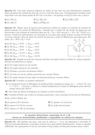 Quest˜o 17. Uma fonte luminosa uniforme no v´rtice de um cone reto tem iluminamento energ´tico
       a                                         e                                                  e
(ﬂuxo energ´tico por unidade de ´rea) HA na ´rea A da base desse cone. O iluminamento incidente numa
            e                   a           a
se¸˜o desse cone que forma ˆngulo de 30o com a sua base, e de proje¸˜o vertical S sobre esta, ´ igual a
  ca                       a                                       ca                         e
                                                                                    √
A ( ) AHA /S.                      C ( ) AHA /2S.                     E ( ) 2AHA / 3S.
                                         √
B ( ) SHA /A.                      D ( ) 3AHA /2S.

Quest˜o 18. Alguns tipos de sensores piezorresistivos podem ser usados na confec¸˜o de sensores de
       a                                                                               ca
press˜o baseados em pontes de Wheatstone. Suponha que o resistor Rx do circuito da ﬁgura seja um
     a
piezorresistor com varia¸˜o de resistˆncia dada por Rx = kp + 10 Ω, em que k = 2,0 × 10−4 Ω/Pa e p, a
                         ca           e
press˜o. Usando este piezorresistor na constru¸˜o de um sensor para medir press˜es na faixa de 0,10 atm
     a                                           ca                              o
a 1,0 atm, assinale a faixa de valores do resistor R1 para que a ponte de Wheatstone seja balanceada. S˜o
                                                                                                       a
dados: R2 = 20 Ω e R3 = 15 Ω.                                                        R3         Rx
A ( ) De R1min = 25 Ω     a R1max = 30 Ω
                                                                                           G
B ( ) De R1min = 20 Ω     a R1max = 30 Ω
C ( ) De R1min = 10 Ω     a R1max = 25 Ω                                              R1       R2
D ( ) De R1min = 9, 0 Ω a R1max = 23 Ω
E ( ) De R1min = 7, 7 Ω a R1max = 9, 0 Ω
Quest˜o 19. Assinale em qual das situa¸˜es descritas nas op¸˜es abaixo as linhas de campo magn´tico
     a                                co                   co                                 e
formam circunferˆncias no espa¸o.
                e             c
A ( ) Na regi˜o externa de um toroide.
             a
B ( ) Na regi˜o interna de um solenoide.
             a
C ( ) Pr´ximo a um ´
        o          ıma com formato esf´rico.
                                      e
D ( ) Ao redor de um ﬁo retil´
                             ıneo percorrido por corrente el´trica.
                                                            e
E ( ) Na regi˜o interna de uma espira circular percorrida por corrente el´trica.
             a                                                           e
Quest˜o 20. Considere as seguintes aﬁrma¸˜es:
     a                                  co
  I. As energias do ´tomo de Hidrogˆnio do modelo de Bohr satisfazem ` rela¸˜o, En = −13,6/n2 eV, com
                       a                 e                               a   ca
     n = 1, 2, 3, · · · ; portanto, o el´tron no estado fundamental do ´tomo de Hidrogˆnio pode absorver
                                        e                              a              e
     energia menor que 13,6 eV.
 II. N˜o existe um limiar de frequˆncia de radia¸˜o no efeito fotoel´trico.
      a                           e             ca                  e
III. O modelo de Bohr, que resulta em energias quantizadas, viola o princ´ da incerteza de Heisenberg.
                                                                         ıpio
Ent˜o, pode-se aﬁrmar que
   a

A ( ) apenas a II ´ incorreta.
                  e                                   D ( ) apenas a I ´ incorreta.
                                                                       e
B ( ) apenas a I e II s˜o corretas.
                       a                              E ( ) todas s˜o incorretas.
                                                                   a
C ( ) apenas a I e III s˜o incorretas.
                        a


                     As quest˜es dissertativas, numeradas de 21 a 30,
                              o
         devem ser desenvolvidas, justiﬁcadas e respondidas no caderno de solu¸˜es
                                                                              co

Quest˜o 21. 100 c´psulas com ´gua, cada uma de massa m = 1,0 g, s˜o disparadas a velocidade de
       a            a           a                                        a             `
10,0 m/s perpendicularmente a uma placa vertical com a qual colidem inelasticamente. Sendo as c´psulas
                                                                                               a
enﬁleiradas com espa¸amento de 1,0 cm, determine a for¸a m´dia exercida pelas mesmas sobre a placa.
                    c                                 c    e
 