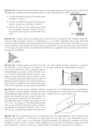 Quest˜o 22. O arranjo de polias da ﬁgura ´ preso ao teto para erguer uma massa de 24 kg, sendo os ﬁos
       a                                      e
inextens´ıveis, e desprez´
                         ıveis as massas das polias e dos ﬁos. Desprezando os atritos, determine:

   1. O valor do m´dulo da for¸a F necess´rio para
                    o         c          a
      equilibrar o sistema.
   2. O valor do m´dulo da for¸a F necess´rio para
                  o           c          a
      erquer a massa com velocidade constante.                                                  F
   3. A for¸a (F ou peso?) que realiza maior traba-
            c
      lho, em m´dulo, durante o tempo T em que a
                o
      massa est´ sendo erguida com velocidade cons-
               a
      tante.                                                                                         24 kg

Quest˜o 23. A ﬁgura mostra uma chapa ﬁna de massa M com o formato de um triˆngulo equil´tero,
        a                                                                            a           a
tendo um lado na posi¸˜o vertical, de comprimento a, e um v´rtice articulado numa barra horizontal
                         ca                                     e
contida no plano da ﬁgura. Em cada um dos outros v´rtices encontra-se ﬁxada uma carga el´trica q e, na
                                   √                 e                                   e
barra horizontal, a uma distˆncia a 3/2 do ponto de articula¸˜o, encontra-se ﬁxada uma carga Q. Sendo
                            a                                ca
as trˆs cargas de mesmo sinal e massa desprez´
     e                                       ıvel, determine a magnitude da carga Q para que o sistema
permane¸a em equil´
          c          ıbrio.
       q

                          q
                         Q
    //////////////////////////////


Quest˜o 24. A ﬁgura mostra um sistema formado e θ = 30o mantido constante, determine a tra¸˜o no
       a                                                                                                           ca
por dois blocos, A e B, cada um com massa m. O ﬁo ap´s o sistema ser abandonado do repouso.
                                                       o
bloco A pode deslocar-se sobre a superf´ plana e
                                           ıcie
horizontal onde se encontra. O bloco B est´ conec-
                                               a
tado a um ﬁo inextens´    ıvel ﬁxado ` parede, e que
                                      a                                                                      A
                                                                                          θ
passa por uma polia ideal com eixo preso ao bloco
A. Um suporte vertical sem atrito mant´m o bloco B
                                         e
                                                                                   a             B
descendo sempre paralelo a ele, conforme mostra a
ﬁgura. Sendo µ o coeﬁciente de atrito cin´tico entre
                                            e
                                                               ////////////////////////////////////////////////////////////////
o bloco A e a superf´
                    ıcie, g a acelera¸˜o da gravidade,
                                     ca

        a         ´
Quest˜o 25. Atomos neutros ultrafrios restritos rizontal e pB = 0. Sabendo que houve trasnferˆncia
                                                                                              e
a um plano s˜o uma realidade experimental atual de momento entre A e B, qual ´ a raz˜o das energias
                a                                                               e    a
em armadilhas magneto-´pticas. Imagine que possa cin´ticas de B e A ap´s a colis˜o? z
                          o                          e                o         a
existir uma situa¸˜o na qual ´tomos do tipo A e
                    ca         a
B est˜o restritos respectivamente aos planos α e β,
      a
perpendiculares entre si, sendo suas massas tais que
mA = 2mB . Os ´tomos A e B colidem elasticamente
                  a                                                       pA      A                 y
entre si n˜o saindo dos respectivos planos, sendo as
          a                                                     α
                                                                                         β
quantidades de movimento iniciais pA e pB , e as ﬁ-                          B
nais, qA e qB . pA forma um ˆngulo θ com o plano ho-
                            a
                                                           x
Quest˜o 26. Dois capacitores em s´rie, de capacitˆncia C1 e C2 , respectivamente, est˜o sujeitos a uma
        a                            e               a                                 a
diferen¸a de potencial V . O Capacitor de capacitˆncia C1 tem carga Q1 e est´ relacionado com C2
        c                                             a                            a
atrav´s de C2 = xC1 , sendo x um coeﬁciente de proporcionalidade. Os capacitores carregados s˜o ent˜o
      e                                                                                         a    a
desligados da fonte e entre si, sendo a seguir religados com os respectivos terminais de carga de mesmo
sinal. Determine o valor de x para que a carga Q2 ﬁnal do capacitor de capacitˆncia C2 seja Q1 /4.
                                                                                a
 