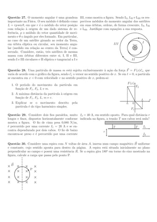 Quest˜o 27. O momento angular ´ uma grandeza
       a                                e                   III, como mostra a ﬁgura. Sendo LI , LII e LIII os res-
importante na F´  ısica. O seu m´dulo ´ deﬁnido como
                                   o     e                  pectivos m´dulos do momento angular dos sat´lites
                                                                         o                                   e
L = rp sen θ, em que r ´ o m´dulo do vetor posi¸˜o
                           e     o                   ca     em suas ´rbitas, ordene, de forma crescente, LI , LII
                                                                       o
com rela¸˜o a origem de um dado sistema de re-
          ca `                                              e LIII . Justiﬁque com equa¸˜es a sua resposta.
                                                                                       co
ferˆncia, p o m´dulo do vetor quantidade de movi-
   e             o
mento e θ o ˆngulo por eles formado. Em particular,
             a
no caso de um sat´lite girando ao redor da Terra,
                      e
                                                                                      III                     I
em ´rbita el´
     o        ıptica ou circular, seu momento angu-                                                  Terra

lar (medido em rela¸˜o ao centro da Terra) ´ con-
                        ca                        e
servado. Considere, ent˜o, trˆs sat´lites de mesma
                            a     e     e
massa com orbitas diferentes entre si, I, II e III,
             ´
sendo I e III circulares e II el´
                                ıptica e tangencial a I e                                           II


Quest˜o 28. Uma part´
       a                 ıcula de massa m est´ sujeita exclusivamente ` a¸˜o da for¸a F = F (x)ex , que
                                              a                         a ca          c
varia de acordo com o gr´ﬁco da ﬁgura, sendo ex o versor no sentido positivo de x. Se em t = 0, a part´
                        a                                                                             ıcula
se encontra em x = 0 com velocidade v no sentido positivo de x, pedem-se:
                                                                                                 F (x)
   1. O per´ıodo do movimento da part´
                                     ıcula em                                                            F2
      fun¸˜o de F1 , F2 , L e m.
         ca
   2. A m´xima distˆncia da part´
          a          a              ıcula ` origem em
                                          a
      fun¸˜o de F1 , F2 , L, m e v.
         ca
                                                                                                              L   x
   3. Explicar se o movimento descrito              pela                                        L    0
      part´
          ıcula ´ do tipo harmˆnico simples.
                e             o
                                                                                                    F1
Quest˜o 29. Considere dois ﬁos paralelos, muito I2 = 40 A, em sentido oposto. Para qual distˆncia r
      a                                                                                      a
longos e ﬁnos, dispostos horizontalmente conforme indicada na ﬁgura, a tens˜o T nos cabos ser´ nula?
                                                                           a                 a
mostra a ﬁgura. O ﬁo de cima pesa 0,080 N/m,
´ percorrido por uma corrente I1 = 20 A e se en-
e                                                                         T               T     I1
contra dependurado por dois cabos. O ﬁo de baixo                  r
encontra-se preso e ´ percorrido por uma corrente
                    e                                                                           I2


Quest˜o 30. Considere uma espira com N voltas de ´rea A, imersa num campo magn´tico B uniforme
      a                                             a                                e
e constante, cujo sentido aponta para dentro da p´gina. A espira est´ situada inicialmente no plano
                                                  a                    a
perpendicular ao campo e possui uma resistˆncia R. Se a espira gira 180o em torno do eixo mostrado na
                                            e
ﬁgura, calcule a carga que passa pelo ponto P.


  B
                  P
 