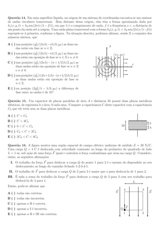 Quest˜o 14. Em uma superf´ l´
        a                       ıcie ıquida, na origem de um sistema de coordenadas encontra-se um emissor
de ondas circulares transversais. Bem distante dessa origem, elas tˆm a forma aproximada dada por
                                                                         e
h1 (x, y, t) = h0 sen (2π(r/λ − f t)), em que λ ´ o comprimento de onda, f ´ a frequˆncia e r, a distˆncia de
                                                e                          e        e                a
um ponto da onda at´ a origem. Uma onda plana transversal com a forma h2 (x, y, t) = h0 sen (2π(x/λ−f t))
                        e
superp˜e-se ` primeira, conforme a ﬁgura. Na situa¸˜o descrita, podemos aﬁrmar, sendo Z o conjunto dos
        o      a                                       ca
n´ meros inteiros, que
 u
                     2
A ( ) nas posi¸˜es (yP /(2nλ)−nλ/8, yP ) as duas on-
               co                                                           y
      das est˜o em fase se n ∈ Z.
             a
                     2
B ( ) nas posi¸˜es (yP /(2nλ)−nλ/2, yP ) as duas on-
               co                                                               (xP , yP )
      das est˜o em oposi¸˜o de fase se n ∈ Z e n = 0.
             a           ca
                     2
C ( ) nas posi¸˜es (yP /(2nλ) − (n + 1/2)λ/2, yP ) as
               co
                                                                                             x
      duas ondas est˜o em oposi¸˜o de fase se n ∈ Z
                    a           ca
      e n = 0.
                     2
D ( ) nas posi¸˜es (yP /((2n+1)λ)−(n+1/2)λ/2, yP )
              co
      as duas ondas est˜o em oposi¸˜o de fase se
                         a          ca
      n ∈ Z.
                      2
E ( ) na posi¸˜o (2yP /λ − λ/8, yP ) a diferen¸a de
              ca                              c
      fase entre as ondas ´ de 45o .
                          e

Quest˜o 15. Um capacitor de placas paralelas de ´rea A e distˆncia 3h possui duas placas met´licas
       a                                            a            a                                 a
idˆnticas, de espessura h e ´rea A cada uma. Compare a capacitˆncia C deste capacitor com a capacitˆncia
  e                         a                                 a                                    a
C0 que ele teria sem as duas placas met´licas.
                                         a

A ( ) C = C0
B ( ) C > 4C0
                                                                                                           h
C ( ) 0 < C < C0                                                                       3h
                                                                                                           h
D ( ) C0 < C < 2C0
E ( ) 2C0 < C < 4C0

Quest˜o 16. A ﬁgura mostra uma regi˜o espacial de campo el´trico uniforme de m´dulo E = 20 N/C.
       a                               a                        e                  o
Uma carga Q = 4 C ´ deslocada com velocidade constante ao longo do per´
                      e                                                    ımetro do quadrado de lado
L = 1 m, sob a¸˜o de uma for¸a F igual e contr´ria ` for¸a coulombiana que atua na carga Q. Considere,
               ca            c                a a c
ent˜o, as seguintes aﬁrma¸˜es:
   a                     co
  I. O trabalho da for¸a F para deslocar a carga Q do ponto 1 para 2 ´ o mesmo do dispendido no seu
                      c                                              e
     deslocamento ao longo do caminho fechado 1-2-3-4-1.
 II. O trabalho de F para deslocar a carga Q de 2 para 3 ´ maior que o para desloc´-la de 1 para 2.
                                                         e                        a
     ´
III. E nula a soma do trabalho da for¸a F para deslocar a carga Q de 2 para 3 com seu trabalho para
                                      c
     desloc´-la de 4 para 1.
           a                                                                             L
Ent˜o, pode-se aﬁrmar que
   a
                                                                                         4           3
A ( ) todas s˜o corretas.
             a                                                                    E                       E

B ( ) todas s˜o incorretas.
             a
C ( ) apenas a II ´ correta.
                  e
D ( ) apenas a I ´ incorreta.
                 e                                                                    Q F
E ( ) apenas a II e III s˜o corretas.
                         a                                                             1             2
 