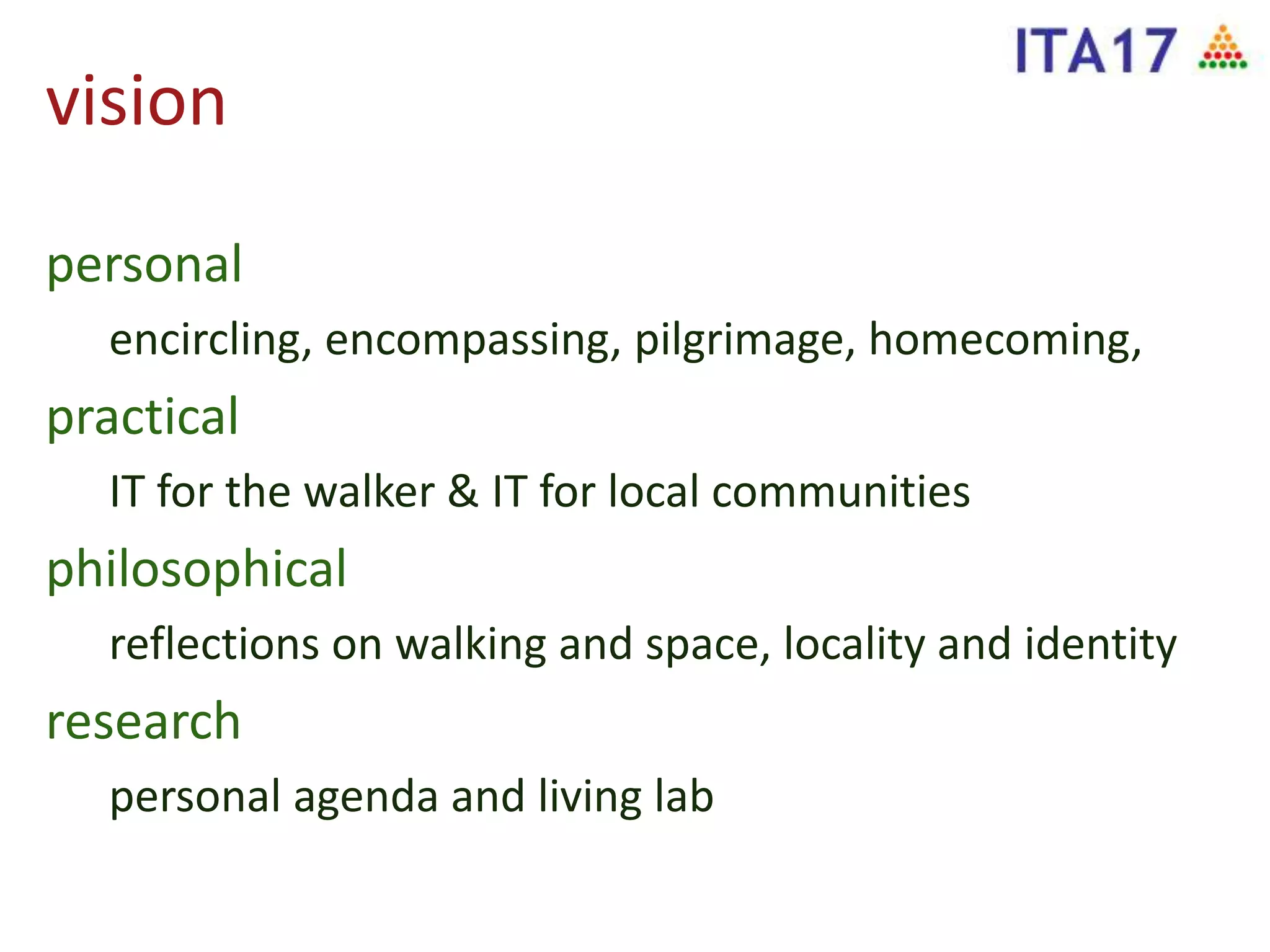 vision
personal
encircling, encompassing, pilgrimage, homecoming,
practical
IT for the walker & IT for local communities
philosophical
reflections on walking and space, locality and identity
research
personal agenda and living lab
 