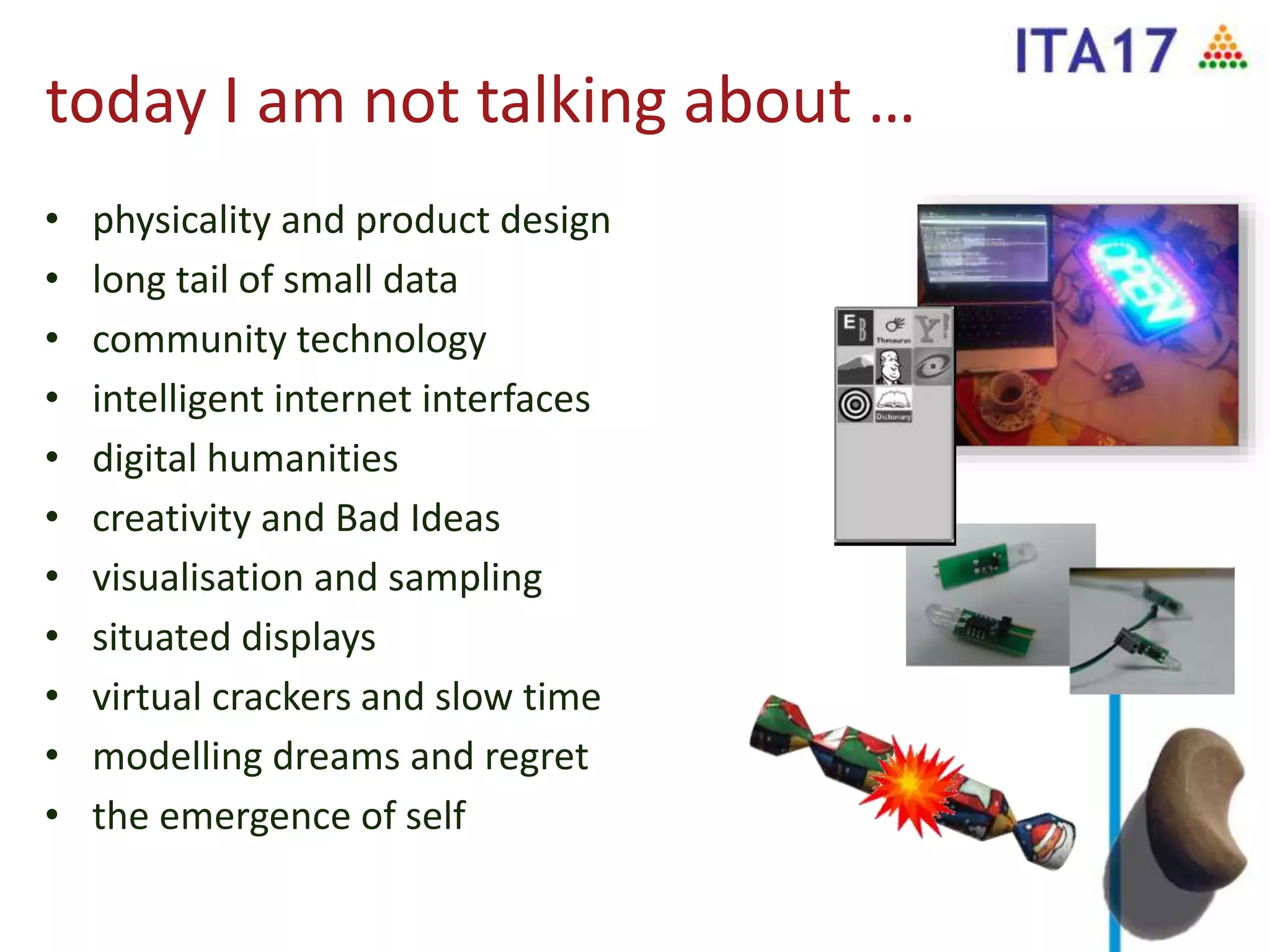 today I am not talking about …
• physicality and product design
• long tail of small data
• community technology
• intelligent internet interfaces
• digital humanities
• creativity and Bad Ideas
• visualisation and sampling
• situated displays
• virtual crackers and slow time
• modelling dreams and regret
• the emergence of self
 
