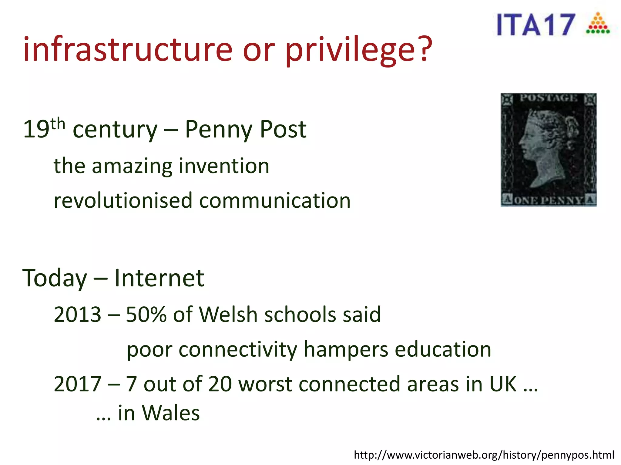 infrastructure or privilege?
19th century – Penny Post
the amazing invention
revolutionised communication
Today – Internet
2013 – 50% of Welsh schools said
poor connectivity hampers education
2017 – 7 out of 20 worst connected areas in UK …
… in Wales
http://www.victorianweb.org/history/pennypos.html
 