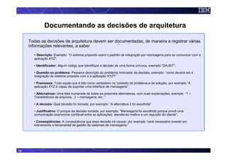 Documentando as decisões de arquitetura

     Todas as decisões de arquitetura devem ser documentadas, de maneira a registrar várias
     informações relevantes, a saber

       • Descrição: Exemplo: “O sistema proposto usará o padrão de integração por mensageria para se comunicar com a
       aplicação XYZ”;

       • Identificador: Algum código que identifique a decisão de uma forma unívoca, exemplo “DA-007”;

       • Questão ou problema: Pequena descrição do problema motivador da decisão, exemplo: “como deverá ser a
       integração do sistema proposto com a a aplicação XYZ?”

       • Premissas: Tudo aquilo que é tido como verdadeiro no contexto do problema e da solução, por exemplo “A
       aplicação XYZ é capaz de suportar uma interface de mensageria”;

       • Alternativas: Uma lista numerada de todas as possíveis alternativas, com suas explanações, exemplo “1 –
       Transferência de arquivos, 2 – mensageria, etc. “

       • A decisão: Qual decisão foi tomada, por exemplo: “A alternativa 2 foi escolhida”

       • Justificativa: O porque da decisão tomada, por exemplo: “Mensageria foi escolhida porque provê uma
       comunicação assíncrona confiável entre as aplicações, atendendo melhor a um requisito do cliente”;

       • Conseqüências: A conseqüência que essa decisão irá causar, por exemplo “será necessário investir em
       treinamento e ferramental de gestão de sistemas de mensageria.”




10
 