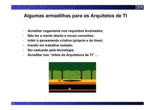 Algumas armadilhas para os Arquitetos de TI


     •    Acreditar cegamente nos requisitos levantados;
     •    Não ter a mente aberta a novos conceitos;
     •    Inibir o pensamento criativo (próprio e do time);
     •    Insistir em trabalhar isolado;
     •    Ser seduzido pela tecnologia;
     •    Acreditar nos “mitos da Arquitetura de TI” …




11
 