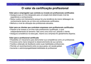 O valor da certificação profissional
     Valor para o empregador que contrata ou investe em profissionais certificados
     • Assegura que um time designado para um projeto terá determinado nível de
       experiência e conhecimento;
     • Reduz custos com treinamento porque há uma tendência de menor defasagem de
       conhecimento dentro de um time com profissionais certificados;
     • Melhora o nível de utilização dos profissionais alocados.

     Valor para os clientes que contratam empresas com profissionais certificados
     • Passam a ter acesso a um time mais profissional e qualificado, o qual,
       independentemente do tamanho “fala como uma única voz” perante o cliente;
     • Assegura consistência na execução, mesmo se a empresa for globalmente dispersa.

     Valor para o profissional certificado
     • Possibilita um mecanismo para demonstrar sua competência como um profissional;
     • Funciona como marco tangível no desenvolvimento de sua carreira;
     • Facilita a obtenção de feedbacks sobre suas habilidades profissionais;
     • Permite um reconhecimento entre os seus pares, em escala global;
     • Aumenta o valor/empregabilidade/visibilidade do profissional




15
 