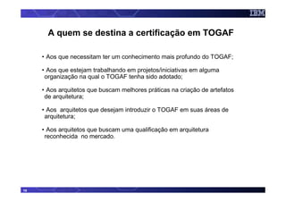 A quem se destina a certificação em TOGAF

     • Aos que necessitam ter um conhecimento mais profundo do TOGAF;

     • Aos que estejam trabalhando em projetos/iniciativas em alguma
      organização na qual o TOGAF tenha sido adotado;

     • Aos arquitetos que buscam melhores práticas na criação de artefatos
      de arquitetura;

     • Aos arquitetos que desejam introduzir o TOGAF em suas áreas de
      arquitetura;

     • Aos arquitetos que buscam uma qualificação em arquitetura
      reconhecida no mercado.




18
 