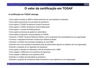 O valor da certificação em TOGAF
 A certificação em TOGAF abrange:

 • Como aplicar as fases do ADM no desenvolvimento de uma arquitetura corporativa;
 • Como aplicar governança nos processos de arquitetura;
 • Como aplicar o TOGAF Architecture Content Framework;
 • Como aplicar o TOGAF Architecture Content Metamodel;
 • Como aplicar o conceito de Building Blocks;
 • Como aplicar as técnicas de gestão de stakeholders;
 • Como aplicar as técnicas e recomendações do TOGAF;
 • Conhecer o TOGAF Technical Reference Model e como customizá-lo às necessidades de uma organização;
 • Conhecer o Integrated Information Infrastructure Reference Model;
 • Conhecer o conteúdo dos principais entregáveis do ciclo ADM;
 • Entender como uma arquitetura corporativa pode ser particionada segundo os objetivos de uma organização;
 • Entender o propósito de um repositório de arquitetura;
 • Como aplicar a iteração nos diferentes níveis de arquitetura com o ADM;
 • Como adaptar o ADM para uma arquitetura de segurança;
 • Como adaptar o ADM para uma arquitetura SOA;
 • Entender os modelos de maturidade de arquitetura ;
 • Entender o propósito do Architecture Skills Framework e como aplicá-lo em uma organização.

19
 