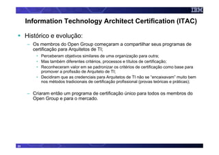 Information Technology Architect Certification (ITAC)

     Histórico e evolução:
     – Os membros do Open Group começaram a compartilhar seus programas de
       certificação para Arquitetos de TI;
         • Perceberam objetivos similares de uma organização para outra;
         • Mas também diferentes critérios, processos e títulos de certificação;
         • Reconheceram valor em se padronizar os critérios de certificação como base para
           promover a profissão de Arquiteto de TI;
         • Decidiram que as credenciais para Arquitetos de TI não se “encaixavam” muito bem
           nos métodos tradicionais de certificação profissional (provas teóricas e práticas);

     – Criaram então um programa de certificação único para todos os membros do
       Open Group e para o mercado.




23
 