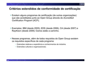 Critérios estendidos de conformidade de certificação

      Existem alguns programas de certificação (de outras organizações)
      que são acreditados junto ao Open Group através do Accredited
      Certification Program (ACP);


      Exemplos: IBM (desde 2005), EDS (desde 2006), CA (desde 2007) e
      Raytheon (desde 2009); Outros estão a caminho.


      Nesses programas, além de todos requisitos do Open Group existem
      os requisitos específicos de cada programa:
         • Extensões relativas a experiência e conhecimentos de indústria;
         • Extensões culturais e organizacionais;




35
 