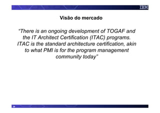 Visão do mercado

      “There is an ongoing development of TOGAF and
        the IT Architect Certification (ITAC) programs.
     ITAC is the standard architecture certification, akin
         to what PMI is for the program management
                      community today”




39
 
