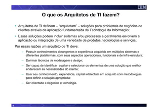 O que os Arquitetos de TI fazem?

      Arquitetos de TI definem – “arquitetam” – soluções para problemas de negócios de
      clientes através da aplicação fundamentada da Tecnologia da Informação;
      Essas soluções podem incluir sistemas e/ou processos e geralmente envolvem a
      aplicação ou integração de uma variedade de produtos, tecnologias e serviços;
    Por essas razões um arquiteto de TI deve:
        – Possuir conhecimentos abrangentes e experiência adquirida em múltiplos sistemas e
          diferentes plataformas, com seus aspectos operacionais, funcionais e de infra-estrutura;
        – Dominar técnicas de modelagem e design;
        – Ser capaz de identificar avaliar e selecionar os elementos de uma solução que melhor
          enderecem as necessidades do cliente;
        – Usar seu conhecimento, experiência, capital intelectual em conjunto com metodologias
          para definir a solução apropriada;
        – Ser orientado a negócios e tecnologia.




6
 