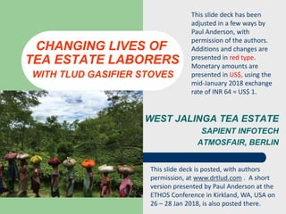 WEST JALINGA TEA ESTATE
SAPIENT INFOTECH
ATMOSFAIR, BERLIN
CHANGING LIVES OF
TEA ESTATE LABORERS
WITH TLUD GASIFIER STOVES
This slide deck has been
adjusted in a few ways by
Paul Anderson, with
permission of the authors.
Additions and changes are
presented in red type.
Monetary amounts are
presented in US$, using the
mid-January 2018 exchange
rate of INR 64 = US$ 1.
This slide deck is posted, with authors
permission, at www.drtlud.com . A short
version presented by Paul Anderson at the
ETHOS Conference in Kirkland, WA, USA on
26 – 28 Jan 2018, is also posted there.
 