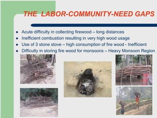 THE LABOR-COMMUNITY-NEED GAPS
 Acute difficulty in collecting firewood – long distances
 Inefficient combustion resulting in very high wood usage
 Use of 3 stone stove – high consumption of fire wood - Inefficient
 Difficulty in storing fire wood for monsoons – Heavy Monsoon Region
 