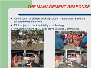 THE MANAGEMENT RESPONSE
 Identification of efficient cooking solution – save wood & reduce
carbon dioxide emissions
 Pilot project to check suitability of technology
 Providing efficient TLUD cook stove to Labor Communities
 