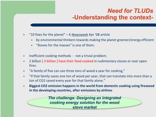 Need for TLUDs
-Understanding the context-
 “10 fixes for the planet” – A Newsweek Apr ‘08 article
 by environmental thinkers towards making the planet greener/energy efficient
 "Stoves for the masses" is one of them.
 Inefficient cooking methods - not a trivial problem.
 2 billion [ 3 billion ] have their food cooked in rudimentary stoves or over open
fires.
 "A family of five can use three tons of wood a year for cooking,"
 "If that family saves one ton of wood per year, that can translate into more than a
ton of CO2 saved every year for that family alone."
 Biggest CO2 emission happens in the world from domestic cooking using firewood
in the developing countries, after emissions by airlines
The challenge: Designing an integrated
cooking energy solution for the wood
stove market
 