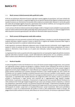 10	
	
1.1.5 Rischi connessi al deterioramento della qualità del credito 
Ai fini di una preliminare allocazione di prezzo sugli attivi e passivi oggetto di acquisizione, così come richiesto dai 
principi contabili di riferimento, e supportati dagli esiti di una specifica attività di due diligence condotta da primaria 
società di revisione con riferimento al 31 dicembre 2015, la Banca ha condotto delle riflessioni in merito alla qualità 
del credito del portafoglio oggetto d’acquisto, apportando stime di ulteriori rettifiche, con il conseguente aumento 
previsto dei rapporti di copertura delle varie categorie di credito.  
I rischi connessi all’ulteriore deterioramento del portafoglio crediti si ritengono essere probabili ma poco plausibili; 
motivi di inatteso deterioramento della qualità degli attivi tuttavia possono ricercarsi in un ulteriore peggioramento 
della situazione economica generalizzata o del settore di riferimento delle imprese finanziate. 
 
1.1.6 Rischi connessi all'allungamento medio delle scadenze 
L’incorporazione nel nuovo perimetro societario del Gruppo Interbanca, introduce un naturale allungamento delle 
scadenze dell’attivo rispetto a quanto in essere su Banca IFIS, in ragione del modello di business della Target la 
quale eroga finanziamenti su scadenze mediamente più lunghe. 
A tale riguardo le simulazioni effettuate evidenziano come il Gruppo bancario costituendo, risulti maggiormente 
esposto al rischio di aumento dei tassi di interesse, rischio da ricercare nella diversa composizione tra attivo e 
passivo  in  riferimento  al  tipo  di  tasso  a  cui  le  poste  sono  indicizzate,  tuttavia  l’impatto  stimato  risulta  essere 
contenuto.  
La magnitudo di tale rischio va quindi anche letta congiuntamente con le prospettive legate alle politiche monetarie 
applicate  dalla  Banca  Centrale  Europea,  nonché  dall’andamento  dell’economia  nel  suo  complesso;  entrambi  i 
fattori risultano essere difficilmente prevedibili senza introdurre un significativo margine di incertezza.   
 
1.1.7 Rischio di liquidità 
Il rischio di liquidità è il rischio che l’Emittente non riesca a far fronte ai propri impegni di pagamento, certi o previsti 
con ragionevole certezza, quando essi giungano a scadenza. Possono essere individuate due forme di rischio di 
liquidità: (a) il funding liquidity risk, cioè il rischio che l’Emittente non sia in grado di far fronte ai propri impegni di 
pagamento ed alle proprie obbligazioni in modo efficiente per incapacità di reperire fondi, senza pregiudicare la 
propria attività caratteristica e/o la propria situazione finanziaria; e (b) il market liquidity risk, cioè il rischio che 
l’Emittente non sia in grado di liquidare un’attività finanziaria senza incorrere in perdite in conto capitale a causa 
della scarsa liquidità del mercato di riferimento e/o in conseguenza della tempistica con cui è necessario realizzare 
l’operazione. La reperibilità della liquidità destinata allo svolgimento delle varie attività, nonché la possibilità di 
accedere  a  finanziamenti  a  lungo  termine  sono  essenziali  per  il  raggiungimento  degli  obiettivi  strategici 
dell’Emittente. In particolare, la liquidità e i finanziamenti a lungo termine sono essenziali affinché l’Emittente sia 
nelle condizioni di far fronte agli impegni di pagamento per cassa o per consegna, previsti o imprevisti, in modo da 
non pregiudicare l’operatività corrente o la situazione finanziaria del Gruppo. Il reperimento di liquidità da parte 
del Gruppo potrebbe essere pregiudicato dall’incapacità del Gruppo stesso di avere accesso al mercato del debito, 
dall’incapacità di vendere i propri beni o di liquidare/rifinanziare i propri investimenti. Detti eventi potrebbero 
manifestarsi  a  causa  di  un  deterioramento  del  profilo  di  rischio  o  altre  problematiche  relative  al  Gruppo,  del 
peggioramento delle condizioni di mercato, della sfiducia nei mercati finanziari, di incertezze e speculazioni relative 
 
