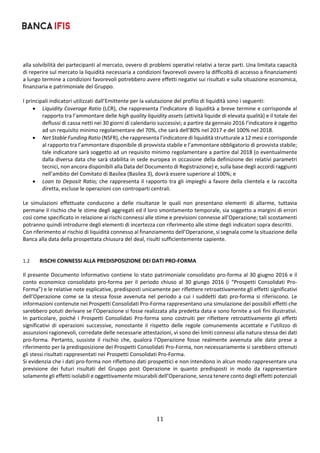 11	
	
alla solvibilità dei partecipanti al mercato, ovvero di problemi operativi relativi a terze parti. Una limitata capacità 
di reperire sul mercato la liquidità necessaria a condizioni favorevoli ovvero la difficoltà di accesso a finanziamenti 
a lungo termine a condizioni favorevoli potrebbero avere effetti negativi sui risultati e sulla situazione economica, 
finanziaria e patrimoniale del Gruppo. 
 
I principali indicatori utilizzati dall’Emittente per la valutazione del profilo di liquidità sono i seguenti: 
 Liquidity Coverage Ratio (LCR), che rappresenta l’indicatore di liquidità a breve termine e corrisponde al 
rapporto tra l’ammontare delle high quality liquidity assets (attività liquide di elevata qualità) e il totale dei 
deflussi di cassa netti nei 30 giorni di calendario successivi; a partire da gennaio 2016 l’indicatore è oggetto 
ad un requisito minimo regolamentare del 70%, che sarà dell’80% nel 2017 e del 100% nel 2018. 
 Net Stable Funding Ratio (NSFR), che rappresenta l’indicatore di liquidità strutturale a 12 mesi e corrisponde 
al rapporto tra l’ammontare disponibile di provvista stabile e l’ammontare obbligatorio di provvista stabile; 
tale indicatore sarà soggetto ad un requisito minimo regolamentare a partire dal 2018 (o eventualmente 
dalla diversa data che sarà stabilita in sede europea in occasione della definizione dei relativi parametri 
tecnici, non ancora disponibili alla Data del Documento di Registrazione) e, sulla base degli accordi raggiunti 
nell’ambito del Comitato di Basilea (Basilea 3), dovrà essere superiore al 100%; e 
 Loan to Deposit Ratio; che rappresenta il rapporto tra gli impieghi a favore della clientela e la raccolta 
diretta, escluse le operazioni con controparti centrali. 
 
Le  simulazioni  effettuate  conducono  a  delle  risultanze  le  quali  non  presentano  elementi  di  allarme,  tuttavia 
permane il rischio che le stime degli aggregati ed il loro smontamento temporale, sia soggetto a margini di errori 
così come specificato in relazione ai rischi connessi alle stime e previsioni connesse all’Operazione; tali scostamenti 
potranno quindi introdurre degli elementi di incertezza con riferimento alle stime degli indicatori sopra descritti. 
Con riferimento al rischio di liquidità connesso al finanziamento dell’Operazione, si segnala come la situazione della 
Banca alla data della prospettata chiusura del deal, risulti sufficientemente capiente. 
 
 
1.2 RISCHI CONNESSI ALLA PREDISPOSIZIONE DEI DATI PRO‐FORMA 
Il presente Documento Informativo contiene lo stato patrimoniale consolidato pro‐forma al 30 giugno 2016 e il 
conto  economico consolidato pro‐forma per il  periodo chiuso  al 30  giungo 2016  (i “Prospetti Consolidati Pro‐
Forma”) e le relative note esplicative, predisposti unicamente per riflettere retroattivamente gli effetti significativi 
dell’Operazione come se la stessa fosse avvenuta nel periodo a cui i suddetti dati pro‐forma si riferiscono. Le 
informazioni contenute nei Prospetti Consolidati Pro‐Forma rappresentano una simulazione dei possibili effetti che 
sarebbero potuti derivare se l’Operazione si fosse realizzata alla predetta data e sono fornite a soli fini illustrativi. 
In particolare, poiché i Prospetti Consolidati Pro‐forma sono costruiti per riflettere retroattivamente gli effetti 
significativi  di  operazioni  successive,  nonostante  il  rispetto  delle  regole  comunemente  accettate  e  l’utilizzo  di 
assunzioni ragionevoli, corredate delle necessarie attestazioni, vi sono dei limiti connessi alla natura stessa dei dati 
pro‐forma.  Pertanto,  sussiste  il  rischio  che,  qualora  l’Operazione  fosse  realmente  avvenuta  alle  date  prese  a 
riferimento per la predisposizione dei Prospetti Consolidati Pro‐Forma, non necessariamente si sarebbero ottenuti 
gli stessi risultati rappresentati nei Prospetti Consolidati Pro‐Forma. 
Si evidenzia che i dati pro‐forma non riflettono dati prospettici e non intendono in alcun modo rappresentare una 
previsione  dei  futuri  risultati  del  Gruppo  post  Operazione  in  quanto  predisposti  in  modo  da  rappresentare 
solamente gli effetti isolabili e oggettivamente misurabili dell’Operazione, senza tenere conto degli effetti potenziali 
 