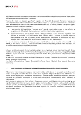 12	
	
dovuti a variazioni delle politiche della direzione e a decisioni operative conseguenti o successive all’Operazione, e 
non devono pertanto essere utilizzati in tal senso.  
Pertanto  la  “Gain  on  bargain  purchase”  esposta  nei  Prospetti  Consolidati  Pro‐Forma  rappresenta 
convenzionalmente la differenza tra il corrispettivo dell’acquisizione ed il fair value preliminarmente determinato 
per le attività e passività acquisite; la quantificazione definitiva del “gain on bargain purchase” sarà quindi soggetta 
alle variazioni legate ai seguenti due aspetti: 
 il  corrispettivo  dell’acquisizione  (“purchase  price”)  dovrà  essere  rideterminato  in  via  definitiva  al 
completamento delle attività di price adjustment previste nel contratto di acquisizione; 
 la determinazione del fair value delle attività e delle passività del Gruppo Interbanca rispetto ai valori 
contabili  di  iscrizione  e  la  valorizzazione  delle  ulteriori  attività,  passività  e  passività  potenziali, 
eventualmente  anche  non  attualmente  iscritte  nelle  situazioni  patrimoniali  ed  economiche  dell’entità 
acquisita, dovrà essere aggiornata con riferimento alla effettiva data di acquisizione.  
Se  a  completamento  del  processo  di  allocazione  verranno  identificate  attività  materiali  ed  immateriali  a  vita 
definita, o altre attività e passività, i conti economici futuri rifletteranno anche gli effetti di tali allocazioni, non 
inclusi nel conto economico consolidato pro‐forma. 
 
Infine, in considerazione delle diverse finalità dei dati pro‐forma rispetto ai dati dei bilanci storici e delle diverse 
modalità di calcolo degli effetti con riferimento allo stato patrimoniale e al conto economico, i Prospetti Consolidati 
Pro‐Forma devono essere letti e interpretati separatamente dai dati storici, senza ricercare collegamenti contabili 
con tali dati. 
Gli investitori sono quindi invitati a non fare affidamento sui Prospetti Consolidati Pro‐Forma nell’assumere le 
proprie decisioni di investimento. 
Per  ulteriori  informazioni  sui  Prospetti  Consolidati  Pro‐Forma  si  veda  il  Capitolo  5  del  presente  Documento 
Informativo. 
 
 
1.2.1 Rischi connessi alle informazioni relative a Interbanca contenute nel Documento Informativo 
Il Documento Informativo contiene alcune informazioni relative a Interbanca, tra le quali, in particolare, quelle 
relative ai Prospetti Consolidati Pro‐Forma contenuti nel Capitolo 5 del presente Documento. L’Emittente non 
assume  alcuna  responsabilità  in  relazione  alla  veridicità  e  correttezza  delle  informazioni  relative  a  Interbanca 
contenute nel Documento Informativo, su cui non sono state  poste in essere attività  di verifica autonoma ed 
indipendente. 
Anche per questa ragione, non si può escludere che possano emergere passività potenziali, contingenti o pregresse 
o problemi operativi relativi al  Gruppo facente capo a Interbanca. Con riferimento a  tali  eventuali passività o 
problemi operativi, l’Emittente potrebbe essere chiamata a sostenere costi e spese non prevedibili alla Data del 
Documento  Informativo,  che  potrebbero  avere  effetti  negativi  sulla  situazione  economica,  patrimoniale  e/o 
finanziaria della stessa. 
 
 
 
 
   
 