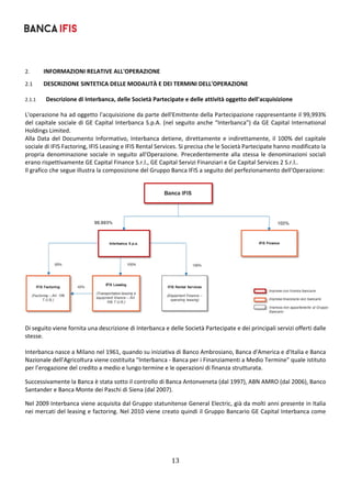13	
	
2. INFORMAZIONI RELATIVE ALL'OPERAZIONE 
2.1 DESCRIZIONE SINTETICA DELLE MODALITÀ E DEI TERMINI DELL'OPERAZIONE 
2.1.1 Descrizione di Interbanca, delle Società Partecipate e delle attività oggetto dell'acquisizione 
L'operazione ha ad oggetto l'acquisizione da parte dell'Emittente della Partecipazione rappresentante il 99,993%  
del capitale sociale di GE Capital Interbanca S.p.A. (nel seguito anche “Interbanca”) da GE Capital International 
Holdings Limited. 
Alla Data del Documento Informativo, Interbanca detiene, direttamente e indirettamente, il 100% del capitale 
sociale di IFIS Factoring, IFIS Leasing e IFIS Rental Services. Si precisa che le Società Partecipate hanno modificato la 
propria denominazione sociale in seguito all'Operazione. Precedentemente alla stessa le denominazioni sociali 
erano rispettivamente GE Capital Finance S.r.l., GE Capital Servizi Finanziari e Ge Capital Services 2 S.r.l.. 
Il grafico che segue illustra la composizione del Gruppo Banca IFIS a seguito del perfezionamento dell'Operazione: 
 
 
 
Di seguito viene fornita una descrizione di Interbanca e delle Società Partecipate e dei principali servizi offerti dalle 
stesse. 
 
Interbanca nasce a Milano nel 1961, quando su iniziativa di Banco Ambrosiano, Banca d'America e d'Italia e Banca 
Nazionale dell'Agricoltura viene costituita "Interbanca ‐ Banca per i Finanziamenti a Medio Termine" quale istituto 
per l’erogazione del credito a medio e lungo termine e le operazioni di finanza strutturata. 
Successivamente la Banca è stata sotto il controllo di Banca Antonveneta (dal 1997), ABN AMRO (dal 2006), Banco 
Santander e Banca Monte dei Paschi di Siena (dal 2007). 
Nel 2009 Interbanca viene acquisita dal Gruppo statunitense General Electric, già da molti anni presente in Italia 
nei mercati del leasing e factoring. Nel 2010 viene creato quindi il Gruppo Bancario GE Capital Interbanca come 
 