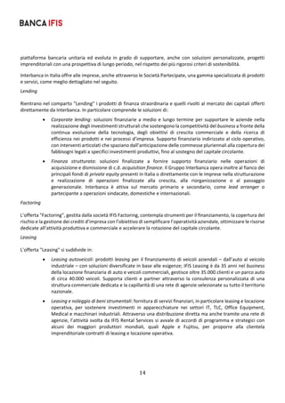 14	
	
piattaforma  bancaria  unitaria  ed  evoluta  in  grado  di  supportare,  anche  con  soluzioni  personalizzate,  progetti 
imprenditoriali con una prospettiva di lungo periodo, nel rispetto dei più rigorosi criteri di sostenibilità.  
Interbanca in Italia offre alle imprese, anche attraverso le Società Partecipate, una gamma specializzata di prodotti 
e servizi, come meglio dettagliato nel seguito. 
Lending 
Rientrano nel comparto "Lending" i prodotti di finanza straordinaria e quelli rivolti al mercato dei capitali offerti 
direttamente da Interbanca. In particolare comprende le soluzioni di: 
 Corporate lending: soluzioni finanziarie a medio e lungo termine per supportare le aziende nella 
realizzazione degli investimenti strutturali che sostengono la competitività del business a fronte della 
continua  evoluzione  della  tecnologia,  degli  obiettivi  di  crescita  commerciale  e  della  ricerca  di 
efficienza nei prodotti e nei processi d’impresa. Supporto finanziario indirizzato al ciclo operativo, 
con interventi articolati che spaziano dall’anticipazione delle commesse pluriennali alla copertura dei 
fabbisogni legati a specifici investimenti produttivi, fino al sostegno del capitale circolante. 
 Finanza  strutturata:  soluzioni  finalizzate  a  fornire  supporto  finanziario  nelle  operazioni  di 
acquisizione e dismissione di c.d. acquisition finance. Il Gruppo Interbanca opera inoltre al fianco dei 
principali fondi di private equity presenti in Italia o direttamente con le imprese nella strutturazione 
e  realizzazione  di  operazioni  finalizzate  alla  crescita,  alla  riorganizzazione  o  al  passaggio 
generazionale.  Interbanca  è  attiva  sul  mercato  primario  e  secondario,  come  lead  arranger  o 
partecipante a operazioni sindacate, domestiche e internazionali. 
Factoring 
L’offerta "Factoring", gestita dalla società IFIS Factoring, contempla strumenti per il finanziamento, la copertura del 
rischio e la gestione dei crediti d’impresa con l’obiettivo di semplificare l’operatività aziendale, ottimizzare le risorse 
dedicate all’attività produttiva e commerciale e accelerare la rotazione del capitale circolante. 
Leasing 
L’offerta "Leasing" si suddivide in: 
 Leasing autoveicoli: prodotti leasing per il finanziamento di veicoli aziendali – dall’auto al veicolo 
industriale – con soluzioni diversificate in base alle esigenze; IFIS Leasing è da 35 anni nel business 
della locazione finanziaria di auto e veicoli commerciali, gestisce oltre 35.000 clienti e un parco auto 
di  circa  40.000  veicoli.  Supporta  clienti  e  partner  attraverso  la  consulenza  personalizzata  di  una 
struttura commerciale dedicata e la capillarità di una rete di agenzie selezionate su tutto il territorio 
nazionale. 
 Leasing e noleggio di beni strumentali: fornitura di servizi finanziari, in particolare leasing e locazione 
operativa,  per  sostenere  investimenti  in  apparecchiature  nei  settori  IT,  TLC,  Office  Equipment, 
Medical e macchinari industriali. Attraverso una distribuzione diretta ma anche tramite una rete di 
agenzie, l’attività svolta da IFIS Rental Services si avvale di accordi di programma e strategici con 
alcuni  dei  maggiori  produttori  mondiali,  quali  Apple  e  Fujitsu,  per  proporre  alla  clientela 
imprenditoriale contratti di leasing e locazione operativa. 
	
 