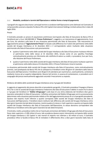 15	
	
2.1.2 Modalità, condizioni e termini dell'Operazione e relative forme e tempi di pagamento 
I paragrafi che seguono descrivono i principali termini e condizioni dell'Operazione come delineati nel Contratto di 
compravendita azionaria stipulato fra Banca IFIS e GE Capital International Holdings Limited sottoscritto in data 28 
luglio 2016. 
Prezzo 
Il Contratto prevede un prezzo di acquisizione preliminare (corrisposto alla Data di Esecuzione da Banca IFIS al 
Venditore) pari a Euro 160.000.000 (il "Prezzo Preliminare"), soggetto a un meccanismo di aggiustamento, Euro 
per  Euro,  da  calcolarsi  sulla  base  di  una  situazione  patrimoniale  alla  Data  di  Esecuzione.  Tale  meccanismo  di 
aggiustamento prezzo (l'"Aggiustamento Prezzo") è basato sulla differenza tra il valore del patrimonio netto delle 
società  del  Gruppo  Interbanca  al  31  dicembre  2015  e  il  corrispondente  valore  risultante  dalla  situazione 
patrimoniale alla Data di Esecuzione e più precisamente:  
 qualora il patrimonio netto delle società del Gruppo Interbanca alla Data di Esecuzione risultasse inferiore 
al  patrimonio  netto  delle  stesse  al  31  dicembre  2015,  tenuto  conto  di  una  specifica  franchigia 
contrattualmente prevista con riferimento alle rettifiche di valore su crediti, si procederà, Euro per Euro, 
alla riduzione del Prezzo Preliminare; 
 qualora il patrimonio netto delle società del Gruppo Interbanca alla Data di Esecuzione risultasse superiore 
al patrimonio netto delle stesse al 31 dicembre 2015, il Prezzo Preliminare rimarrà invariato.  
La situazione patrimoniale delle società del Gruppo Interbanca alla Data di Esecuzione, come contrattualmente 
previsto, sarà predisposta da Banca IFIS che la sottoporrà al Venditore entro 90 giorni di calendario dalla Data di 
Esecuzione dell'Operazione; il Venditore avrà 30 giorni di calendario per esaminarla e, eventualmente, contestarla 
mediante ricorso ad un esperto indipendente. Decorsi tali termini, in assenza di contestazioni, si procederà con il 
conguaglio del prezzo eventualmente aggiustato secondo il meccanismo su esposto.  
 
Rimborso del debito delle società del Gruppo Interbanca verso il gruppo del Venditore 
In aggiunta al pagamento del prezzo descritto al precedente paragrafo, il Contratto prevedeva l'impegno di Banca 
IFIS a far si che le società del Gruppo Interbanca rimborsino alla Data di Esecuzione il debito in essere fra le stesse 
e il gruppo del Venditore (il "Debito Infragruppo") sulla base di una stima elaborata dal Venditore dieci giorni 
lavorativi antecedenti la Data di Esecuzione. L'effettivo ammontare del Debito Infragruppo verrà successivamente 
determinato nella situazione patrimoniale redatta ai fini dell'aggiustamento prezzo di cui al paragrafo precedente. 
Qualora  tale  importo  risulti  inferiore  a  quanto  corrisposto  dalle  società  del  Gruppo  Interbanca  alla  Data  di 
Esecuzione dell'Operazione, il Venditore dovrà restituire tale differenza alle società del Gruppo Interbanca entro 
dieci giorni lavorativi da tale determinazione, mentre qualora lo stesso si riveli superiore a quanto corrisposto dalle 
società  del  Gruppo  Interbanca  alla  Data  di  Esecuzione  dell'Operazione,  le  stesse  dovranno  corrispondere  tale 
differenza al Venditore entro dieci giorni lavorativi da tale determinazione. 
Il Contratto, inoltre, prevedeva inoltre che se l'eventuale ammontare del Debito Infragruppo alla Data di Esecuzione 
fosse stato superiore a 2.200 milioni di euro, tale eccedenza doveva essere interamente corrisposta dalle società 
del  Gruppo  Interbanca  a  GE  Capital  in  rate  mensili  di  importo  non  inferiore  a  30  milioni  di  euro;  il  Contratto 
prevedeva infine la facoltà di Banca IFIS di richiedere il differimento (fino a dieci giorni lavorativi dalla Data di 
 