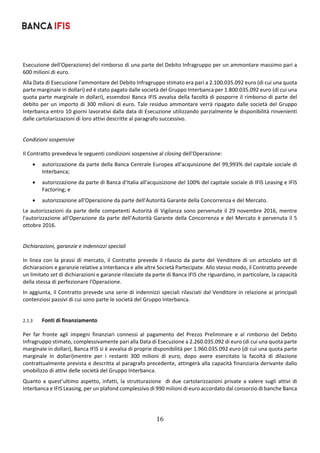 16	
	
Esecuzione dell'Operazione) del rimborso di una parte del Debito Infragruppo per un ammontare massimo pari a 
600 milioni di euro. 
Alla Data di Esecuzione l'ammontare del Debito Infragruppo stimato era pari a 2.100.035.092 euro (di cui una quota 
parte marginale in dollari) ed è stato pagato dalle società del Gruppo Interbanca per 1.800.035.092 euro (di cui una 
quota parte marginale in dollari), essendosi Banca IFIS avvalsa della facoltà di posporre il rimborso di parte del 
debito per un importo di 300 milioni di euro. Tale residuo ammontare verrà ripagato dalle società del Gruppo 
Interbanca entro 10 giorni lavorativi dalla data di Esecuzione utilizzando parzialmente le disponibilità rinvenienti 
dalle cartolarizzazioni di loro attivi descritte al paragrafo successivo. 
 
Condizioni sospensive 
Il Contratto prevedeva le seguenti condizioni sospensive al closing dell'Operazione: 
 autorizzazione da parte della Banca Centrale Europea all'acquisizione del 99,993% del capitale sociale di 
Interbanca; 
 autorizzazione da parte di Banca d'Italia all'acquisizione del 100% del capitale sociale di IFIS Leasing e IFIS 
Factoring; e 
 autorizzazione all'Operazione da parte dell'Autorità Garante della Concorrenza e del Mercato. 
Le autorizzazioni da parte delle competenti Autorità di Vigilanza sono pervenute il 29 novembre 2016, mentre 
l'autorizzazione all'Operazione da parte dell'Autorità Garante della Concorrenza e del Mercato è pervenuta il 5 
ottobre 2016. 
 
Dichiarazioni, garanzie e indennizzi speciali  
In linea con  la prassi di mercato, il Contratto prevede il rilascio da parte del  Venditore di  un articolato set  di 
dichiarazioni e garanzie relative a Interbanca e alle altre Società Partecipate. Allo stesso modo, il Contratto prevede 
un limitato set di dichiarazioni e garanzie rilasciate da parte di Banca IFIS che riguardano, in particolare, la capacità 
della stessa di perfezionare l'Operazione. 
In aggiunta, il Contratto prevede una serie di indennizzi speciali rilasciati dal Venditore in relazione ai principali 
contenziosi passivi di cui sono parte le società del Gruppo Interbanca. 
 
2.1.3 Fonti di finanziamento 
Per  far  fronte  agli  impegni  finanziari  connessi  al  pagamento  del  Prezzo  Preliminare  e  al  rimborso  del  Debito 
Infragruppo stimato, complessivamente pari alla Data di Esecuzione a 2.260.035.092 di euro (di cui una quota parte 
marginale in dollari), Banca IFIS si è avvalsa di proprie disponibilità per 1.960.035.092 euro (di cui una quota parte 
marginale  in  dollari)mentre  per  i  restanti  300  milioni  di  euro,  dopo  avere  esercitato  la  facoltà  di  dilazione 
contrattualmente prevista e descritta al paragrafo precedente, attingerà alla capacità finanziaria derivante dallo 
smobilizzo di attivi delle società del Gruppo Interbanca. 
Quanto a quest’ultimo aspetto, infatti, la strutturazione  di due cartolarizzazioni private a valere sugli attivi di 
Interbanca e IFIS Leasing, per un plafond complessivo di 990 milioni di euro accordato dal consorzio di banche Banca 
 