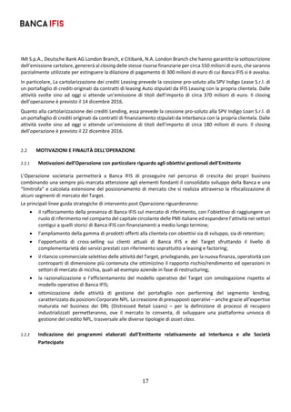 17	
	
IMI S.p.A., Deutsche Bank AG London Branch, e Citibank, N.A. London Branch che hanno garantito la sottoscrizione 
dell’emissione cartolare, genererà al closing delle stesse risorse finanziarie per circa 550 milioni di euro, che saranno 
parzialmente utilizzate per estinguere la dilazione di pagamento di 300 milioni di euro di cui Banca IFIS si è avvalsa. 
In particolare, La cartolarizzazione dei crediti Leasing prevede la cessione pro‐soluto alla SPV Indigo Lease S.r.l. di 
un portafoglio di crediti originati da contratti di leasing Auto stipulati da IFIS Leasing con la propria clientela. Dalle 
attività svolte sino ad oggi si attende un’emissione di titoli  dell’importo di  circa 370 milioni di euro.  Il closing 
dell’operazione è previsto il 14 dicembre 2016. 
Quanto alla cartolarizzazione dei crediti Lending, essa prevede la cessione pro‐soluto alla SPV Indigo Loan S.r.l. di 
un portafoglio di crediti originati da contratti di finanziamento stipulati da Interbanca con la propria clientela. Dalle 
attività svolte sino ad oggi si attende un’emissione di titoli  dell’importo di  circa 180 milioni di euro.  Il closing 
dell’operazione è previsto il 22 dicembre 2016. 
 
2.2 MOTIVAZIONI E FINALITÀ DELL'OPERAZIONE 
2.2.1 Motivazioni dell'Operazione con particolare riguardo agli obiettivi gestionali dell'Emittente 
L’Operazione  societaria  permetterà  a  Banca  IFIS  di  proseguire  nel  percorso  di  crescita  dei  propri  business 
combinando una sempre più marcata attenzione agli elementi fondanti il consolidato sviluppo della Banca e una 
“limitrofa” e calcolata estensione del posizionamento di mercato che si realizza attraverso la rifocalizzazione di 
alcuni segmenti di mercato del Target.  
Le principali linee guida strategiche di intervento post Operazione riguarderanno: 
 il rafforzamento della presenza di Banca IFIS sul mercato di riferimento, con l’obiettivo di raggiungere un 
ruolo di riferimento nel comparto del capitale circolante delle PMI italiane ed espandere l’attività nei settori 
contigui a quelli storici di Banca IFIS con finanziamenti a medio lungo termine; 
 l’ampliamento della gamma di prodotti offerti alla clientela con obiettivi sia di sviluppo, sia di retention; 
 l’opportunità  di  cross‐selling  sui  clienti  attuali  di  Banca  IFIS  e  del  Target  sfruttando  il  livello  di 
complementarietà dei servizi prestati con riferimento soprattutto a leasing e factoring; 
 il rilancio commerciale selettivo delle attività del Target, privilegiando, per la nuova finanza, operatività con 
controparti di dimensione più contenuta che ottimizzino il rapporto rischio/rendimento ed operazioni in 
settori di mercato di nicchia, quali ad esempio aziende in fase di restructuring; 
 la razionalizzazione  e l’efficientamento del  modello operativo del  Target  con omologazione rispetto al 
modello operativo di Banca IFIS; 
 ottimizzazione  delle  attività  di  gestione  del  portafoglio  non  performing  del  segmento  lending, 
caratterizzato da posizioni Corporate NPL. La creazione di presupposti operativi – anche grazie all’expertise 
maturata  nel  business  dei  DRL  (Distressed  Retail  Loans)  –  per  la  definizione  di  processi  di  recupero 
industrializzati  permetteranno,  ove  il  mercato  lo  consenta,  di  sviluppare  una  piattaforma  univoca  di 
gestione del credito NPL, trasversale alle diverse tipologie di asset class.  
 
2.2.2 Indicazione  dei  programmi  elaborati  dall'Emittente  relativamente  ad  Interbanca  e  alle  Società 
Partecipate  
 