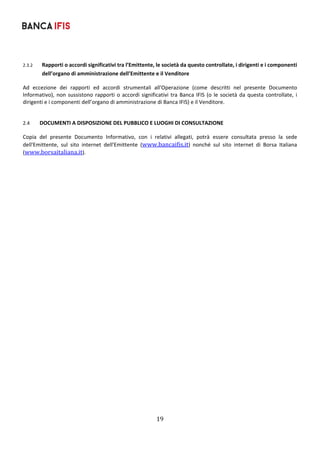 19	
	
2.3.2 Rapporti o accordi significativi tra l’Emittente, le società da questo controllate, i dirigenti e i componenti 
dell’organo di amministrazione dell’Emittente e il Venditore 
Ad  eccezione  dei  rapporti  ed  accordi  strumentali  all'Operazione  (come  descritti  nel  presente  Documento 
Informativo), non sussistono rapporti o accordi significativi tra Banca IFIS (o le società da questa controllate, i 
dirigenti e i componenti dell’organo di amministrazione di Banca IFIS) e il Venditore. 
 
2.4 DOCUMENTI A DISPOSIZIONE DEL PUBBLICO E LUOGHI DI CONSULTAZIONE 
Copia  del  presente  Documento  Informativo,  con  i  relativi  allegati,  potrà  essere  consultata  presso  la  sede 
dell'Emittente,  sul  sito  internet  dell'Emittente  (www.bancaifis.it)  nonché  sul  sito  internet  di  Borsa  Italiana 
(www.borsaitaliana.it). 
 