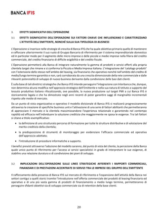 20	
	
3. EFFETTI SIGNIFICATIVI DELL'OPERAZIONE 
3.1 EFFETTI SIGNIFICATIVI DELL'OPERAZIONE SUI FATTORI CHIAVE CHE INFLUENZANO E CARATTERIZZANO 
L'ATTIVITÀ DELL'EMITTENTE, NONCHÉ SULLA SUA TIPOLOGIA DI BUSINESS 
L’Operazione si inserisce nelle strategie di crescita di Banca IFIS che ha quale obiettivo primario quello di mantenere 
e rafforzare ulteriormente il suo ruolo di Gruppo Bancario di riferimento per il sistema imprenditoriale domestico 
ed in particolar modo per il segmento delle micro imprese e delle piccole e medie imprese nella filiera del credito 
commerciale, del credito finanziario di difficile esigibilità e del credito fiscale. 
L’Operazione permetterà alla Banca di integrare naturalmente la gamma di prodotti e servizi offerti alla propria 
clientela target che rimane e si conferma la Piccola e Media Impresa italiana. L’integrazione del ‘catalogo prodotti’ 
con l’estensione dello stesso nell’ambito del leasing, sia finanziario che operativo nonché nell’ambito del credito di 
medio/lungo termine garantito e non, sarà corroborata da una crescita dimensionale della rete commerciale e dalle 
rilevanti potenzialità di sviluppo di nuovo business derivante dalla condivisione delle basi dati clienti. 
È sulla base di tali direttrici strategiche che Banca IFIS intende perseguire l’integrazione con Interbanca che, dunque, 
non determina alcuna modifica nell’approccio strategico dell’Emittente e nella sua natura di Istituto a supporto del 
tessuto produttivo italiano rifocalizzando, ove possibile, la nuova produzione sul target PMI a cui Banca IFIS è 
storicamente legata e che ha dimostrato negli anni recenti di poter garantire saggi di marginalità incrementali 
rispetto alle medie di mercato. 
Da un punto di vista organizzativo e operativo il modello divisionale di Banca IFIS si realizzerà progressivamente 
attraverso la creazione di specifiche business unit e l’attivazione di una serie di fattori abilitanti che permetteranno 
di  approcciare  il  mercato  e  la  clientela  massimizzandone  l’esperienza  relazionale  e  garantendo  nel  contempo 
rapidità ed efficacia nell’individuare la soluzione creditizia che maggiormente ne sposa le esigenze. Tra tali fattori 
si citano a titolo esemplificativo: 
 la definizione di uno strutturato percorso di formazione per tutte le strutture distributive e di valutazione del 
merito creditizio della clientela; 
 la  predisposizione  di  strumenti  di  monitoraggio  per  evidenziare  l’efficacia  commerciale  ed  operativa 
dell’approccio adottato; 
 l’introduzione di procedure informatiche a supporto. 
I benefici previsti attraverso l’adozione del modello saranno, dal punto di vista del cliente, la percezione della Banca 
quale unico punto di riferimento per l’acceso ai servizi specialistici in grado di interpretare le sue esigenze, di 
stabilire una relazione duratura e di condivisione dei piani di sviluppo. 
 
3.2  IMPLICAZIONI  DELL'OPERAZIONE  SULLE  LINEE  STRATEGICHE  AFFERENTI  I  RAPPORTI  COMMERCIALI, 
FINANZIARI E DI PRESTAZIONI ACCENTRATE DI SERVIZI TRA LE IMPRESE DEL GRUPPO DELL'EMITTENTE 
Il rafforzamento della presenza di Banca IFIS sul mercato di riferimento e l’espansione dell’attività della Banca nei 
settori contigui a quelli storici tramite l’introduzione nell’offerta commerciale dei prodotti di leasing finanziario ed 
operativo  e  di  una  più  vasta  gamma  di  prodotti  di  finanziamento  a  medio  lungo  termine,  permetteranno  di 
perseguire sfidanti obiettivi sia di sviluppo commerciale sia di retention della base clienti.  
 