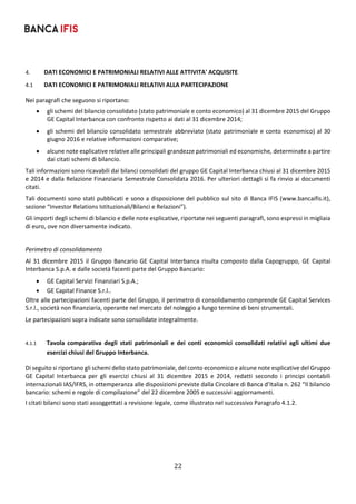 22	
	
4. DATI ECONOMICI E PATRIMONIALI RELATIVI ALLE ATTIVITA' ACQUISITE 
4.1 DATI ECONOMICI E PATRIMONIALI RELATIVI ALLA PARTECIPAZIONE 
Nei paragrafi che seguono si riportano: 
 gli schemi del bilancio consolidato (stato patrimoniale e conto economico) al 31 dicembre 2015 del Gruppo 
GE Capital Interbanca con confronto rispetto ai dati al 31 dicembre 2014; 
 gli schemi del bilancio consolidato semestrale abbreviato (stato patrimoniale e conto economico) al 30 
giugno 2016 e relative informazioni comparative; 
 alcune note esplicative relative alle principali grandezze patrimoniali ed economiche, determinate a partire 
dai citati schemi di bilancio. 
Tali informazioni sono ricavabili dai bilanci consolidati del gruppo GE Capital Interbanca chiusi al 31 dicembre 2015 
e 2014 e dalla Relazione Finanziaria Semestrale Consolidata 2016. Per ulteriori dettagli si fa rinvio ai documenti 
citati.  
Tali documenti sono stati pubblicati e sono a disposizione del pubblico sul sito di Banca IFIS (www.bancaifis.it), 
sezione “Investor Relations Istituzionali/Bilanci e Relazioni”). 
Gli importi degli schemi di bilancio e delle note esplicative, riportate nei seguenti paragrafi, sono espressi in migliaia 
di euro, ove non diversamente indicato. 
 
Perimetro di consolidamento 
Al 31 dicembre 2015 il Gruppo Bancario GE Capital Interbanca risulta composto dalla Capogruppo, GE Capital 
Interbanca S.p.A. e dalle società facenti parte del Gruppo Bancario:  
 GE Capital Servizi Finanziari S.p.A.; 
 GE Capital Finance S.r.l.. 
Oltre alle partecipazioni facenti parte del Gruppo, il perimetro di consolidamento comprende GE Capital Services 
S.r.l., società non finanziaria, operante nel mercato del noleggio a lungo termine di beni strumentali.  
Le partecipazioni sopra indicate sono consolidate integralmente. 
 
4.1.1 Tavola  comparativa  degli  stati  patrimoniali  e  dei  conti  economici  consolidati  relativi  agli  ultimi  due 
esercizi chiusi del Gruppo Interbanca. 
Di seguito si riportano gli schemi dello stato patrimoniale, del conto economico e alcune note esplicative del Gruppo 
GE  Capital  Interbanca  per  gli  esercizi  chiusi  al  31  dicembre  2015  e  2014,  redatti  secondo  i  principi  contabili 
internazionali IAS/IFRS, in ottemperanza alle disposizioni previste dalla Circolare di Banca d’Italia n. 262 “Il bilancio 
bancario: schemi e regole di compilazione” del 22 dicembre 2005 e successivi aggiornamenti. 
I citati bilanci sono stati assoggettati a revisione legale, come illustrato nel successivo Paragrafo 4.1.2. 
 
 
 