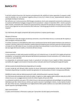 28	
	
Il calo del risultato d’esercizio è da imputare principalmente alle rettifiche di valore apportate al comparto crediti 
verso  la  clientela,  con  una  variazione  negativa  annua  di  circa  41,2  milioni  di  euro,  sostanzialmente  relativo  al 
portafoglio lending di Interbanca. 
Nel raffronto con il conto economico 2014 bisogna considerare che le varie componenti economiche contenevano 
le risultanze dell’attività di noleggio a lungo termine di autovetture ‐ ceduta il 2 novembre 2015 ‐ mentre i proventi 
della cessione, unitamente alle risultanze di conto economico maturate fino alla data di cessione, pari a 9,2 milioni 
di euro, sono registrati nel conto economico 2015 nella voce “utile dei gruppi di attività in via di dismissione al netto 
imposte”. 
 
Con riferimento alle singole componenti del conto economico si espone quanto segue. 
 
Margine di interesse 
La contribuzione netta del margine di interesse ammonta a circa 67,8 milioni di euro, in crescita del 3% rispetto al 
dato conseguito nell’esercizio 2014. 
Il risultato economico è contraddistinto dalla minor contribuzione fornita da GE Capital Interbanca che continua a 
scontare il calo dei crediti verso la clientela, caratterizzato da straodinarie pre‐estinzioni avvenute nell’esercizio per 
un totale di circa 289 milioni di euro; le società controllate hanno beneficiato in corso d’anno di un miglioramento 
dei tassi legati alle linee di credito, al momento del loro rinnovo. 
 
Commissioni nette 
La voce presenta un saldo netto positivo nel 2015 pari a 6,5 milioni di euro, in calo del 21,1% rispetto all’esercizio 
precedente. La componente attiva derivante dall’attività di prestazione di servizi ammonta a 15,7 milioni di euro, 
in linea con i valori del 2014. 
La componente di commissioni passive risulta in aumento di 1,8 milioni di euro rispetto al 2014, interamente 
ascrivibile alle maggiori commissioni di mancato utilizzo maturate sulle linee di funding del Gruppo GE Capital. 
 
Utili da cessione di attività finanziarie disponibili per la vendita 
La voce include gli utili derivanti dalla cessione di alcune interessenze partecipative iscritte nella voce Attività 
finanziarie disponibili per la vendita rivenienti da operazioni di ristrutturazione di clienti in temporanea difficoltà. 
 
Rettifiche di valore nette per deterioramento di crediti, attività finanziarie e garanzie rilasciate 
Con riferimento alla valutazione del rischio di credito, si registra un saldo negativo delle rettifiche nette di circa 58,9 
milioni di euro, con un peggioramento di oltre 41 milioni rispetto all’esercizio 2014.        
Le svalutazioni analitiche sono pari a 79,1 milioni di euro e derivano principalmente dal portafoglio non performing 
della Banca per 60,1 milioni di euro, mentre, per quanto concerne il portafoglio in bonis, vi sono riprese di valore 
per 20,2 milioni di euro, riconducibili sia al miglioramento della qualità creditizia sia al calo delle consistenze per 
quanto riguarda il portafoglio lending. 
 
Spese amministrative 
Le spese amministrative si riferiscono a spese per il personale e ad altre spese amministrative. 
 